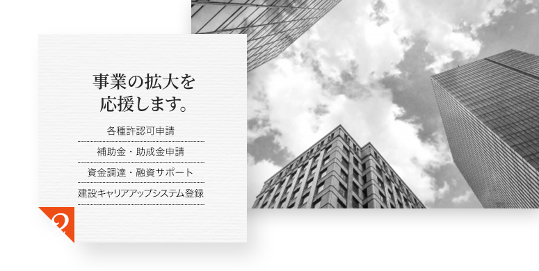 事業の拡大を応援します。 各種許認可申請 補助金・助成金申請 資金調達・融資サポート 建設キャリアアップシステム登録