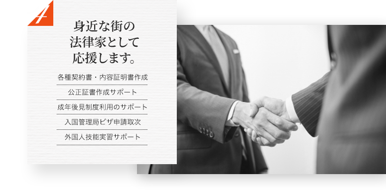 身近な街の法律家として応援します。 各種契約書・内容証明書作成 公正証書作成サポート 成年後見制度利用のサポート 入国管理局ビザ申請取次 外国人技能実習サポート