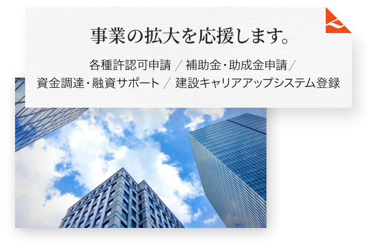 事業の拡大を応援します。 各種許認可申請 補助金・助成金申請 資金調達・融資サポート