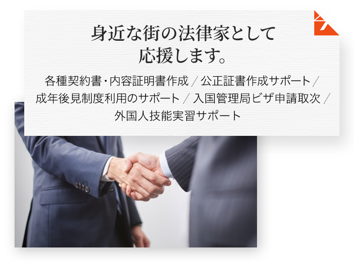 身近な街の法律家として応援します。 各種契約書・内容証明書作成 公正証書作成サポート 成年後見制度利用のサポート 入国管理局ビザ申請取次 外国人技能実習サポート